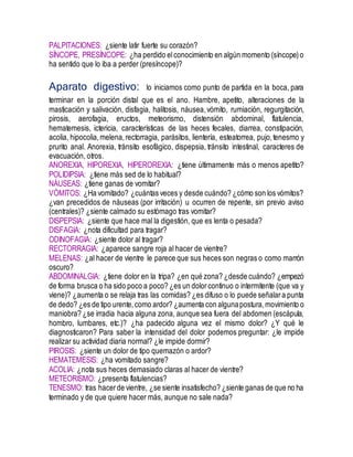 PALPITACIONES: ¿siente latir fuerte su corazón?
SÍNCOPE, PRESÍNCOPE: ¿ha perdido elconocimiento en algún momento (síncope)o
ha sentido que lo iba a perder (presíncope)?
Aparato digestivo: lo iniciamos como punto de partida en la boca, para
terminar en la porción distal que es el ano. Hambre, apetito, alteraciones de la
masticación y salivación, disfagia, halitosis, náusea,vómito, rumiación, regurgitación,
pirosis, aerofagia, eructos, meteorismo, distensión abdominal, flatulencia,
hematemesis, ictericia, características de las heces fecales, diarrea, constipación,
acolia, hipocolia,melena,rectorragia, parásitos, lientería, esteatorrea, pujo,tenesmo y
prurito anal. Anorexia, tránsito esofágico, dispepsia, tránsito intestinal, caracteres de
evacuación, otros.
ANOREXIA, HIPOREXIA, HIPEROREXIA: ¿tiene últimamente más o menos apetito?
POLIDIPSIA: ¿tiene más sed de lo habitual?
NÁUSEAS: ¿tiene ganas de vomitar?
VÓMITOS: ¿Ha vomitado? ¿cuántas veces y desde cuándo? ¿cómo son los vómitos?
¿van precedidos de náuseas (por irritación) u ocurren de repente, sin previo aviso
(centrales)? ¿siente calmado su estómago tras vomitar?
DISPEPSIA: ¿siente que hace mal la digestión, que es lenta o pesada?
DISFAGIA: ¿nota dificultad para tragar?
ODINOFAGIA: ¿siente dolor al tragar?
RECTORRAGIA: ¿aparece sangre roja al hacer de vientre?
MELENAS: ¿al hacer de vientre le parece que sus heces son negras o como marrón
oscuro?
ABDOMINALGIA: ¿tiene dolor en la tripa? ¿en qué zona? ¿desde cuándo? ¿empezó
de forma brusca o ha sido poco a poco? ¿es un dolorcontinuo o intermitente (que va y
viene)? ¿aumenta o se relaja tras las comidas? ¿es difuso o lo puede señalara punta
de dedo? ¿es de tipo urente,como ardor? ¿aumenta con algunapostura,movimiento o
maniobra? ¿se irradia hacia alguna zona, aunque sea fuera del abdomen (escápula,
hombro, lumbares, etc.)? ¿ha padecido alguna vez el mismo dolor? ¿Y qué le
diagnosticaron? Para saber la intensidad del dolor podemos preguntar: ¿le impide
realizar su actividad diaria normal? ¿le impide dormir?
PIROSIS: ¿siente un dolor de tipo quemazón o ardor?
HEMATEMESIS: ¿ha vomitado sangre?
ACOLIA: ¿nota sus heces demasiado claras al hacer de vientre?
METEORISMO: ¿presenta flatulencias?
TENESMO: tras hacerde vientre, ¿se siente insatisfecho? ¿siente ganas de que no ha
terminado y de que quiere hacer más, aunque no sale nada?
 
