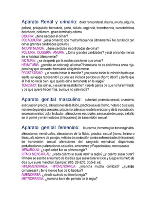 Aparato Renal y urinario: dolorrenoureteral,disuria, anuria,oliguria,
poliuria, polaquiuria, hematuria, piuria, coluria, urgencia, incontinencia, características
del chorro, nictámero, goteo terminal y edema.
DISURIA: ¿tiene escozor al orinar?
POLAQUIURIA: ¿está orinando con mucha frecuencia últimamente? No confundir con
orinar grandes cantidades (poliuria).
INCONTINENCIA: ¿tiene pérdidas incontroladas de orina?
POLIURIA, OLIGURIA, ANURIA: ¿Orina grandes cantidades? ¿está orinando menos
de lo habitual últimamente?
NICTURIA: ¿se despierta por la noche para tener que orinar?
HEMATURIA: ¿percibe un color rojo al orinar? Hematuria no es sinónimo a orina roja,
pero hay que descartar hematuria obligatoriamente.
PROSTATISMO: ¿le cuesta iniciar la micción? ¿no puede iniciar la micción hasta que
siente su vejiga rebosando?¿y una vez iniciada percibe un chorro débil? ¿siente que
al final no vacía bien, que queda orina remanente en la vejiga?
TENESMO: tras orinar,¿se siente insatisfecho? ¿siente ganas de que no ha terminado
y de que quiere hacer más, aunque no sale nada?
Aparato genital masculino: pubertad, potencia sexual, onanismo,
eyaculación precoz, alteraciones de la libido,práctica sexual(homo, hetero o bisexual),
númerodeparejassexuales,priapismo,alteracionesde la ereccióny de la eyaculación,
secreción uretral, dolortesticular, alteraciones escrotales,sensación de cuerpoextraño
en el periné y enfermedades (infecciones) de transmisión sexual.
Aparato genital femenino: leucorrea,hemorragias transvaginales,
alteraciones menstruales, alteraciones de la libido, práctica sexual (homo, hetero o
bisexual), número de parejas,método de protección contra enfermedades (infecciones)
de transmisión sexual, alteraciones del sangrado menstrual, dispareunia,
perturbaciones y alteraciones sexuales, amenorrea y Papanicolaou, menopausia
MENARQUIA: ¿a qué edad fue su primera regla?
RITMO MENSTRUAL: ¿cada cuánto le suele venir la regla? ¿y cuánto suele durar?
Primero se escribe el número de los días que suele durarel ciclo y luego el número de
días que suele manchar. Ejemplo: 28/5, 26-32/5, 30/5-8, etc.
HIPERMENORREA, HIPOMENORREA: ¿mancha mucha cantidad? ¿cuántas
compresas? ¿tiene menos flujo de lo habitual?
AMENORREA: ¿desde cuándo no tiene la regla?
METRORRAGIA: ¿mancha fuera del período de la regla?
 