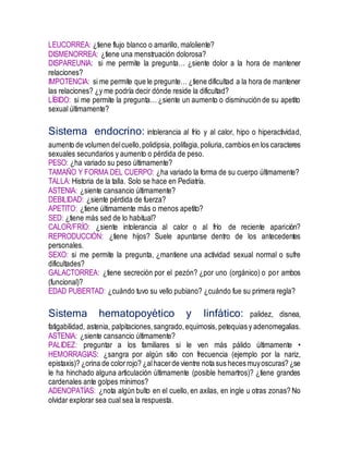 LEUCORREA: ¿tiene flujo blanco o amarillo, maloliente?
DISMENORREA: ¿tiene una menstruación dolorosa?
DISPAREUNIA: si me permite la pregunta… ¿siente dolor a la hora de mantener
relaciones?
IMPOTENCIA: si me permite que le pregunte… ¿tiene dificultad a la hora de mantener
las relaciones? ¿y me podría decir dónde reside la dificultad?
LÍBIDO: si me permite la pregunta… ¿siente un aumento o disminución de su apetito
sexual últimamente?
Sistema endocrino: intolerancia al frío y al calor, hipo o hiperactividad,
aumento de volumen delcuello,polidipsia, polifagia,poliuria, cambios en los caracteres
sexuales secundarios y aumento o pérdida de peso.
PESO: ¿ha variado su peso últimamente?
TAMAÑO Y FORMA DEL CUERPO: ¿ha variado la forma de su cuerpo últimamente?
TALLA: Historia de la talla. Solo se hace en Pediatría.
ASTENIA: ¿siente cansancio últimamente?
DEBILIDAD: ¿siente pérdida de fuerza?
APETITO: ¿tiene últimamente más o menos apetito?
SED: ¿tiene más sed de lo habitual?
CALOR/FRÍO: ¿siente intolerancia al calor o al frío de reciente aparición?
REPRODUCCIÓN: ¿tiene hijos? Suele apuntarse dentro de los antecedentes
personales.
SEXO: si me permite la pregunta, ¿mantiene una actividad sexual normal o sufre
dificultades?
GALACTORREA: ¿tiene secreción por el pezón? ¿por uno (orgánico) o por ambos
(funcional)?
EDAD PUBERTAD: ¿cuándo tuvo su vello pubiano? ¿cuándo fue su primera regla?
Sistema hematopoyético y linfático: palidez, disnea,
fatigabilidad, astenia, palpitaciones,sangrado,equimosis, petequias y adenomegalias.
ASTENIA: ¿siente cansancio últimamente?
PALIDEZ: preguntar a los familiares si le ven más pálido últimamente •
HEMORRAGIAS: ¿sangra por algún sitio con frecuencia (ejemplo por la nariz,
epistaxis)? ¿orina de colorrojo? ¿alhacerde vientre nota sus heces muyoscuras? ¿se
le ha hinchado alguna articulación últimamente (posible hemartros)? ¿tiene grandes
cardenales ante golpes mínimos?
ADENOPATÍAS: ¿nota algún bulto en el cuello, en axilas, en ingle u otras zonas? No
olvidar explorar sea cual sea la respuesta.
 