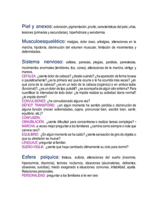 Piel y anexos:coloración,pigmentación,prurito,características delpelo,uñas,
lesiones (primarias y secundarias), hiperhidrosis y xerodermia.
Musculoesquelético: mialgias, dolor óseo, artralgias, alteraciones en la
marcha, hipotonía, disminución del volumen muscular, limitación de movimientos y
deformidades.
Sistema nervioso: cefalea, paresias, plegias, parálisis, parestesias,
movimientos anormales (temblores, tics, corea), alteraciones de la marcha, vértigo y
mareos.
CEFALEA: ¿siente dolor de cabeza? ¿desde cuándo? ¿ha aparecido de forma brusca
o paulatinamente? ¿es la primera vez que le ocurre o le ha ocurrido más veces? ¿en
qué zona de la cabeza? ¿es en un lado de la cabeza (orgánico) o en ambos lados
(funcional)?, ¿es un dolor de tipo pulsátil? ¿se acompaña de algún otro síntoma? Para
cuantificar la intensidad de todo dolor: ¿le impide realizar su actividad diaria normal?
¿le impide dormir?
CONVULSIONES: ¿ha convulsionado alguna vez?
DÉFICIT TRANSITORIO: ¿en algún momento ha sentido pérdida o disminución de
alguna función (mover extremidades, cojera, pronunciar bien, escribir bien, sentir,
equilibrio, etc.)?
CONFUSIÓN:
OBNUBILACIÓN: ¿siente dificultad para concentrarse o realizar tareas complejas? •
MARCHA: a veces mejorpreguntara los familiares ¿camina como siempre o nota que
camina raro?
EQUILIBRIO: ¿En algún momento se ha caído? ¿siente sensación de giro de objetos o
que su alrededor se mueve?
LENGUAJE: preguntar al familiar.
SUEÑO-VIGILIA: ¿siente que haya cambiado últimamente su ciclo para dormir?
Esfera psíquica: tristeza, euforia, alteraciones del sueño (insomnio,
hipersomnia, disomnia), terrores nocturnos, ideaciones (alucinatorias, delirantes,
obsesivas, suicidas), miedo exagerado a situaciones comunes, irritabilidad, apatía.
Relaciones personales.
PERSONALIDAD: preguntar a los familiares si le ven raro
 