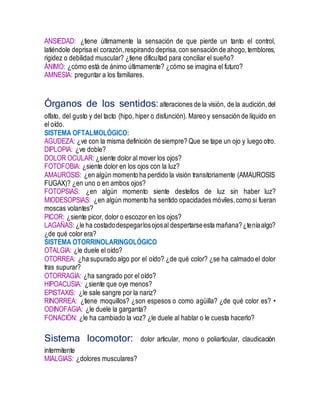 ANSIEDAD: ¿tiene últimamente la sensación de que pierde un tanto el control,
latiéndole deprisa el corazón,respirando deprisa,con sensación de ahogo,temblores,
rigidez o debilidad muscular? ¿tiene dificultad para conciliar el sueño?
ÁNIMO: ¿cómo está de ánimo últimamente? ¿cómo se imagina el futuro?
AMNESIA: preguntar a los familiares.
Órganos de los sentidos:alteraciones de la visión, de la audición,del
olfato, del gusto y del tacto (hipo, hiper o disfunción). Mareo y sensación de líquido en
el oído.
SISTEMA OFTALMOLÓGICO:
AGUDEZA: ¿ve con la misma definición de siempre? Que se tape un ojo y luego otro.
DIPLOPIA: ¿ve doble?
DOLOR OCULAR: ¿siente dolor al mover los ojos?
FOTOFOBIA: ¿siente dolor en los ojos con la luz?
AMAUROSIS: ¿en algún momento ha perdido la visión transitoriamente (AMAUROSIS
FUGAX)? ¿en uno o en ambos ojos?
FOTOPSIAS: ¿en algún momento siente destellos de luz sin haber luz?
MIODESOPSIAS: ¿en algún momento ha sentido opacidades móviles,como si fueran
moscas volantes?
PICOR: ¿siente picor, dolor o escozor en los ojos?
LAGAÑAS: ¿le ha costadodespegarlosojosal despertarseesta mañana?¿teníaalgo?
¿de qué color era?
SISTEMA OTORRINOLARINGOLÓGICO
OTALGIA: ¿le duele el oído?
OTORREA: ¿ha supurado algo por el oído? ¿de qué color? ¿se ha calmado el dolor
tras supurar?
OTORRAGIA: ¿ha sangrado por el oído?
HIPOACUSIA: ¿siente que oye menos?
EPISTAXIS: ¿le sale sangre por la nariz?
RINORREA: ¿tiene moquillos? ¿son espesos o como agüilla? ¿de qué color es? •
ODINOFAGIA: ¿le duele la garganta?
FONACIÓN: ¿le ha cambiado la voz? ¿le duele al hablar o le cuesta hacerlo?
Sistema locomotor: dolor articular, mono o poliarticular, claudicación
intermitente
MIALGIAS: ¿dolores musculares?
 