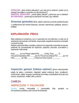 ARTRALGIAS: ¿tiene dolores articulares? ¿son más por la mañana? ¿ceden con la
actividad (reumático) o aumentan con ella (mecánico)?
RIGIDECES ARTICULARES: ¿siente rigidez articular? ¿disminuye con la actividad?
INFLAMACIONES: ¿siente alguna articulación hinchada, roja, caliente?
Síntomas generales:fiebre, astenia,adinamia,aumentoo pérdidadepeso
y modificaciones del hambre (hiporexia, anorexia, hiperorrexia), polidipsia, poliuria y
polifagia.
EXPLORACIÓN FÍSICA
Debe realizarse en presencia y con la supervisión de una enfermera y contar con la
autorización del paciente o del familiar responsable,respetandosiempre la privacidad
y el pudor de éste.
Realizar exploración física completa y aplicaren los segmentos corporales en que sea
pertinente los procedimientos de inspección, palpación, percusión, auscultación y
exploración instrumental.
Pulso: _____ por min Presión arterial (PA): _____ mmHg. Temp. _____ºC
Frecuencia respiratoria (FR): _____pormin Frecuencia cardiaca (FC): _____ por min
Peso: _______ kg Talla: _______ m Índice de masa corporal: ________
Inspección general (habitus exterior): género,edad aparente,
estado de alerta y orientación, integridad, estado nutricional, facie, constitución,
conformación,actitud, lenguaje,movimientos anormales,características de la piel y los
anexos, cooperación, vestido, aliño y marcha.
CABEZA:
INSPECCIÓN Y PALPACIÓN
Tamaño: normal, microcefalia y macrocefalia. Este apartado es
de importancia pediátrica, para conocer las fontanelas
 