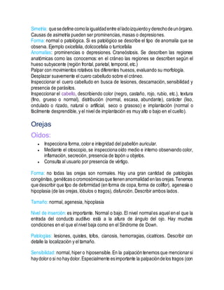 Simetría: quesedefine comola igualdadentre elladoizquierdoy derechodeunórgano.
Causas de asimetría pueden ser prominencias, masas o depresiones.
Forma: normal o patológica. Si es patológico se describe el tipo de anomalía que se
observa. Ejemplo oxicefalia, dolicocefalia o turricefalia
Anomalías: prominencias o depresiones. Craneóstosis. Se describen las regiones
anatómicas como las conocemos: en el cráneo las regiones se describen según el
hueso subyacente (región frontal, parietal, temporal, etc.)
Palpar con movimientos rotativos los diferentes huesos, evaluando su morfología.
Desplazar suavemente el cuero cabelludo sobre el cráneo.
Inspeccionar el cuero cabelludo en busca de lesiones, descamación, sensibilidad y
presencia de parásitos.
Inspeccionar el cabello, describiendo color (negro, castaño, rojo, rubio, etc.), textura
(fino, grueso o normal), distribución (normal, escasa, abundante), carácter (liso,
ondulado o rizado, natural o artificial, seco o grasoso) e implantación (normal o
fácilmente desprendible, y el nivel de implantación es muy alto o bajo en el cuello).
Orejas
Oídos:
 Inspecciona forma, color e integridad del pabellón auricular.
 Mediante el otoscopio, se inspecciona oído medio e interno observando color,
inflamación, secreción, presencia de tapón u objetos.
 Consulta al usuario por presencia de vértigo.
Forma: no todas las orejas son normales. Hay una gran cantidad de patologías
congénitas,genéticas o cromosómicasque tienen anormalidad en las orejas.Tenemos
que describir que tipo de deformidad (en forma de copa,forma de coliflor), agenesia o
hipoplasia (de las orejas, lóbulos o tragos), disfunción. Describir ambos lados.
Tamaño: normal, agenesia, hipoplasia
Nivel de inserción: es importante. Normal o bajo. El nivel normales aquel en el que la
entrada del conducto auditivo está a la altura de ángulo del ojo. Hay muchas
condiciones en el que el nivel baja como en el Síndrome de Down.
Patologías: lesiones, quistes, tofos, cianosis, hemorragias, cicatrices. Describir con
detalle la localización y el tamaño.
Sensibilidad: normal, hiper o hiposensible.En la palpación tenemos que mencionarsi
haydoloro si no haydolor.Especialmente esimportante la palpacióndelos tragos (con
 