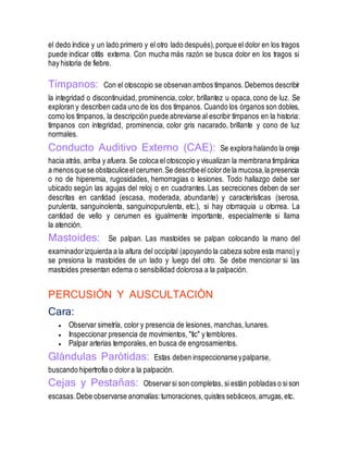 el dedo índice y un lado primero y el otro lado después),porque el dolor en los tragos
puede indicar otitis externa. Con mucha más razón se busca dolor en los tragos si
hay historia de fiebre.
Tímpanos: Con el otoscopio se observan ambos tímpanos. Debemos describir
la integridad o discontinuidad, prominencia, color, brillantez u opaca,cono de luz. Se
exploran y describen cada uno de los dos tímpanos. Cuando los órganos son dobles,
como los tímpanos, la descripción puede abreviarse al escribir tímpanos en la historia:
tímpanos con integridad, prominencia, color gris nacarado, brillante y cono de luz
normales.
Conducto Auditivo Externo (CAE): Se explora halando la oreja
hacia atrás, arriba y afuera. Se coloca el otoscopio y visualizan la membrana timpánica
a menosquese obstaculiceelcerumen.Se describeelcolorde la mucosa,la presencia
o no de hiperemia, rugosidades, hemorragias o lesiones. Todo hallazgo debe ser
ubicado según las agujas del reloj o en cuadrantes. Las secreciones deben de ser
descritas en cantidad (escasa, moderada, abundante) y características (serosa,
purulenta, sanguinolenta, sanguinopurulenta, etc.), si hay otorraquia u otorrea. La
cantidad de vello y cerumen es igualmente importante, especialmente si llama
la atención.
Mastoides: Se palpan. Las mastoides se palpan colocando la mano del
examinadorizquierda a la altura del occipital (apoyando la cabeza sobre esta mano)y
se presiona la mastoides de un lado y luego del otro. Se debe mencionar si las
mastoides presentan edema o sensibilidad dolorosa a la palpación.
PERCUSIÓN Y AUSCULTACIÓN
Cara:
 Observar simetría, color y presencia de lesiones, manchas, lunares.
 Inspeccionar presencia de movimientos, "tic" y temblores.
 Palpar arterias temporales, en busca de engrosamientos.
Glándulas Parótidas: Estas deben inspeccionarseypalparse,
buscando hipertrofia o dolora la palpación.
Cejas y Pestañas: Observarsi son completas, si están pobladas o sison
escasas.Debe observarse anomalías:tumoraciones,quistes sebáceos,arrugas,etc.
 