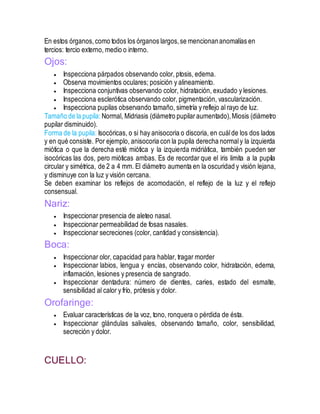 En estos órganos, como todos los órganos largos,se mencionananomalías en
tercios: tercio externo, medio o interno.
Ojos:
 Inspecciona párpados observando color, ptosis, edema.
 Observa movimientos oculares; posición y alineamiento.
 Inspecciona conjuntivas observando color, hidratación, exudado y lesiones.
 Inspecciona esclerótica observando color, pigmentación, vascularización.
 Inspecciona pupilas observando tamaño, simetría y reflejo al rayo de luz.
Tamaño de la pupila: Normal, Midriasis (diámetro pupilaraumentado),Miosis (diámetro
pupilar disminuido).
Forma de la pupila: Isocóricas, o si hay anisocoria o discoria, en cuálde los dos lados
y en qué consiste. Por ejemplo, anisocoria con la pupila derecha normaly la izquierda
miótica o que la derecha esté miótica y la izquierda midriática, también pueden ser
isocóricas las dos, pero mióticas ambas. Es de recordar que el iris limita a la pupila
circular y simétrica, de 2 a 4 mm. El diámetro aumenta en la oscuridad y visión lejana,
y disminuye con la luz y visión cercana.
Se deben examinar los reflejos de acomodación, el reflejo de la luz y el reflejo
consensual.
Nariz:
 Inspeccionar presencia de aleteo nasal.
 Inspeccionar permeabilidad de fosas nasales.
 Inspeccionar secreciones (color, cantidad y consistencia).
Boca:
 Inspeccionar olor, capacidad para hablar, tragar morder
 Inspeccionar labios, lengua y encías, observando color, hidratación, edema,
inflamación, lesiones y presencia de sangrado.
 Inspeccionar dentadura: número de dientes, caries, estado del esmalte,
sensibilidad al calor y frío, prótesis y dolor.
Orofaringe:
 Evaluar características de la voz, tono, ronquera o pérdida de ésta.
 Inspeccionar glándulas salivales, observando tamaño, color, sensibilidad,
secreción y dolor.
CUELLO:
 