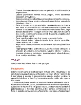  Observarsimetría de esternocleidomastoideo ytrapecios en posición anatómica
e hiperextensión.
 Observar pigmentación, lesiones, masas, pliegues, edema, describiendo
localización, forma y tamaño.
 Inspeccionaralineamientodela tráquea enposiciónanatómicae hiperextensión.
 Inspeccionar carótidas y yugulares, observando alineamiento y presencia de
dilataciones y durezas.
 Palpar la tráquea con un pulgar a cada lado, para determinar su posición en la
línea media. El examinadorse coloca detrás delpaciente y hace lo posible para
identificar la tráquea se busca un posible desplazamiento de ésta misma, luego
delinea la tiroides con los dedos para compararambos lados.Para descubrirla
zona nodular,el examinadorse coloca enfrente del paciente para poderpalpar
los vasos del polo superior
 Palpar los anillos cartilaginosos de la tráquea, en su porción inferior.
 Palpar glándula tiroides, valorando tamaño, forma, simetría, sensibilidad,
presencia de nódulos, cicatrices.
 Palparpulsos carotídeos,valorando frecuencia,ritmo, intensidad y presencia de
soplos.
 Palpar ganglios linfáticos (submentonianos, submandibulares, sublinguales o
amigdalar, preauriculares, retroauriculares, yugulares internos y externos,
cervicales anteriores y posteriores y supraclaviculares), valorando tamaño,
forma, movilidad, sensibilidad y dolor.
TÓRAX
La exploración física del tórax debe incluir lo que sigue:
Inspección:
Debe tenerse en cuenta: El estado de la piel, del tejido celular subcutáneo y de las
estructuras musculosqueléticas, su configuración, que incluye la forma y la simetría de
la caja torácica, la ausencia de abovedamiento o retracción en algún hemitórax, la
evaluación de la forma, la dirección y los movimientos de las costillas y los espacios
intercostales.
La inspeccióndelpacientecomienzaen elmismomomentoen queentra enla consulta.
Podemosvalorarsu actitud, postura, sienesemomento está recibiendooxigenoterapia,
su capacidad de movimiento, siestá gordo o delgado. Mientras realizamosla entrevista
podemos observar su frecuencia respiratoria, si tiene cianosis, anormalidades en la
forma de los dedos o en su coloración,uñas amarillas por el tabaco, uñas de arlequín
 