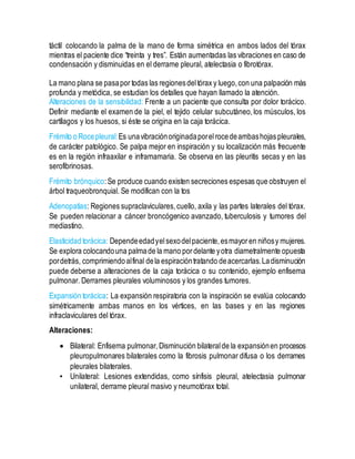 táctil colocando la palma de la mano de forma simétrica en ambos lados del tórax
mientras el paciente dice “treinta y tres”. Están aumentadas las vibraciones en caso de
condensación y disminuidas en el derrame pleural, atelectasia o fibrotórax.
La mano plana se pasapor todas las regionesdeltórax y luego,con una palpación más
profunda y metódica, se estudian los detalles que hayan llamado la atención.
Alteraciones de la sensibilidad: Frente a un paciente que consulta por dolor torácico.
Definir mediante el examen de la piel, el tejido celular subcutáneo,los músculos, los
cartílagos y los huesos, si éste se origina en la caja torácica.
Frémito o Rocepleural:Es unavibraciónoriginadaporelrocedeambashojaspleurales,
de carácter patológico. Se palpa mejor en inspiración y su localización más frecuente
es en la región infraaxilar e inframamaria. Se observa en las pleuritis secas y en las
serofibrinosas.
Frémito brónquico:Se produce cuando existen secreciones espesas que obstruyen el
árbol traqueobronquial. Se modifican con la tos
Adenopatías: Regiones supraclaviculares,cuello, axila y las partes laterales del tórax.
Se pueden relacionar a cáncer broncógenico avanzado, tuberculosis y tumores del
mediastino.
Elasticidad torácica: Dependeedadyelsexodelpaciente,esmayoren niñosy mujeres.
Se explora colocandouna palmade la mano pordelante yotra diametralmente opuesta
pordetrás, comprimiendoalfinal dela espiracióntratando deacercarlas.Ladisminución
puede deberse a alteraciones de la caja torácica o su contenido, ejemplo enfisema
pulmonar. Derrames pleurales voluminosos y los grandes tumores.
Expansión torácica: La expansión respiratoria con la inspiración se evalúa colocando
simétricamente ambas manos en los vértices, en las bases y en las regiones
infraclaviculares del tórax.
Alteraciones:
 Bilateral: Enfisema pulmonar,Disminución bilateralde la expansiónen procesos
pleuropulmonares bilaterales como la fibrosis pulmonar difusa o los derrames
pleurales bilaterales.
• Unilateral: Lesiones extendidas, como sínfisis pleural, atelectasia pulmonar
unilateral, derrame pleural masivo y neumotórax total.
 