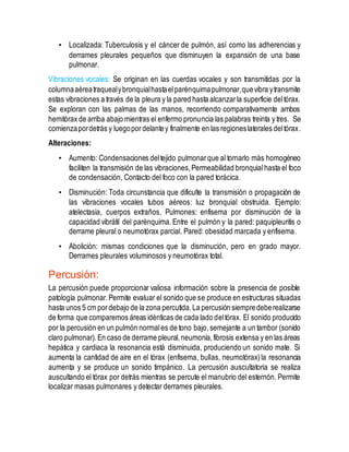 • Localizada: Tuberculosis y el cáncer de pulmón, así como las adherencias y
derrames pleurales pequeños que disminuyen la expansión de una base
pulmonar.
Vibraciones vocales: Se originan en las cuerdas vocales y son transmitidas por la
columnaaéreatraquealybronquialhastaelparénquimapulmonar,quevibra ytransmite
estas vibraciones a través de la pleura y la pared hasta alcanzarla superficie deltórax.
Se exploran con las palmas de las manos, recorriendo comparativamente ambos
hemitórax de arriba abajo mientras el enfermo pronuncia las palabras treinta y tres. Se
comienzapordetrás y luegopordelantey finalmente en las regioneslaterales deltórax.
Alteraciones:
• Aumento: Condensaciones deltejido pulmonarque al tornarlo más homogéneo
faciliten la transmisión de las vibraciones,Permeabilidad bronquialhasta el foco
de condensación, Contacto del foco con la pared torácica.
• Disminución: Toda circunstancia que dificulte la transmisión o propagación de
las vibraciones vocales tubos aéreos: luz bronquial obstruida. Ejemplo:
atelectasia, cuerpos extraños. Pulmones: enfisema por disminución de la
capacidad vibrátil del parénquima. Entre el pulmón y la pared: paquipleuritis o
derrame pleural o neumotórax parcial. Pared: obesidad marcada y enfisema.
• Abolición: mismas condiciones que la disminución, pero en grado mayor.
Derrames pleurales voluminosos y neumotórax total.
Percusión:
La percusión puede proporcionar valiosa información sobre la presencia de posible
patología pulmonar.Permite evaluar el sonido que se produce en estructuras situadas
hasta unos 5 cm pordebajo de la zona percutida.La percusión siempredeberealizarse
de forma que comparemos áreas idénticas de cada lado deltórax. El sonido producido
por la percusión en un pulmón normales de tono bajo,semejante a un tambor (sonido
claro pulmonar).En caso de derrame pleural,neumonía,fibrosis extensa y en las áreas
hepática y cardiaca la resonancia está disminuida, produciendo un sonido mate. Si
aumenta la cantidad de aire en el tórax (enfisema, bullas, neumotórax)la resonancia
aumenta y se produce un sonido timpánico. La percusión auscultatoria se realiza
auscultando el tórax por detrás mientras se percute el manubrio del esternón. Permite
localizar masas pulmonares y detectar derrames pleurales.
 