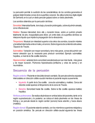 La percusión permite la audición de las características de los sonidos generados al
golpeardeterminadas zonas de la superficie corporal. Se utiliza la técnica dígito-digital
de Gerhardt, en la cual un dedo percutor golpea sobre un dedo plexímetro.
Los sonidos obtenidos por la percusión del tórax:
Sonoridad:Intensidadfuerte, tono bajoy duraciónprolongada.,sobreelpulmónaireado,
zona infraclavicular.
Matidez: Escasa intensidad, tono alto y duración breve, sobre un pulmón privado
totalmente de aire, incapacitado para vibrar, y/o entre éste y la superficie del tórax se
interpone líquido que impide la propagación de la vibraciones.
Timpanismo:Musical con intesidad superiora los otros dos sonidos,duración máxima
y tonalidadintermedia entre elmate y el sonoro.Sobreórganosdecontenidosóloaéreo.
Espacio de Traube.
Submatidez: Variación con mayor sonoridad y tono más grave, zonas del pulmón con
menor aireación que la necesaria para producir sonoridad. Ejemplo submatidez
hepática, a nivel de la 5ta costilla derecha.
Hipersonoridad: variedad de la sonoridad caracterizada porsermás fuerte, más grave
y de mayor duración. Pulmones hiperaireados (enfisema y crisis de asma) y en
neumotórax.
Secuencia de la percusión
Regiónanterior:Paciente endecúbito dorsalo sentado.Se percute sobrelos espacios
intercostales en dirección céfalo-caudal mientras el paciente respira suavemente.
• Izquierdo: A partir de la 3ra costilla zona de submatidez y matidez. Cerca del
reborde costal aparece el timpanismo de la zona de Traube.
• Derecho: Sonoridad hasta 5ta costilla. Sobre la 6ta costilla aparece matidez
hepática.
Vértices pulmonares: Se realiza situándose en ambos lados delpaciente y tanto en la
región supraclavicular y la posterior, se coloca el dedo plexímetro en las líneas de
Krönig y se percute desde la región central (sonora) hacia adentro y hacia afuera
(matidez).
Región dorsal: El paciente estando sentado,con los miembros superiores relajados y
en posición simétrica. Se percute en dirección céfalo-caudal siguiendo las líneas
 