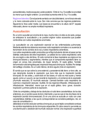 paravertebrales,medioescapularyaxilarposterior. Entre la 1a y 7acostilla la sonoridad
es menor que la región anterior. La sonoridad aumenta entre la 7a y 11a costilla.
Regioneslaterales:Conelpaciente sentadooen decúbitolateral, conelbrazoelevado
y la mano colocada sobre la nuca. Son más sonoras que las regiones posteriores.
Siguiendo la línea axilar media. Las bases se encuentran a la altura del 9° espacio
intercostal y tienen na amplia movilidad inspiratoria.
Auscultación:
Es un error auscultar por encima de la ropa, mucho más si la tela es de seda, porque
se entorpece la auscultación y se pueden originar ruidos accesorios que pueden
confundirse con ruidos respiratorios anormales.
La auscultación es una exploración esencial en las enfermedades pulmonares.
Mediante esta técnica debemos reconocer ruido respiratorio normales o su ausencia, la
transmisión de los sonidos de la voz y ruidos respiratorios adventicios.
Los ruidos respiratorios están producidos porelflujo turbulento delaire al pasar porlas
distintas estructuras del árbol respiratorio. La calidad de los ruidos respiratorios varía
de una región a otra del tórax. El ruido normal de la fase inspiratoria se origina en los
bronquios lobares y segmentarios, mientras que el componente espiratorio tiene su
origen en zonas más proximales, de mayor tamaño. El soplo glótico También
denominadoruidolaringotraqueal,respiracióntraquealobrónquica.Audible.Pordebajo
del cartílago cricoides. Es un ruido intenso, de tono agudo (más en espiración)
El sonido que se oye sobre la zona esternal y paraesternal alta tiene un tono alto, se
oye claramente durante la espiración, que dura más que la inspiración (sonido
bronquial). En las axilas, y sobre todo en las bases, el ruido es más suave y menos
agudo,como un susurro,se oye durante la inspiración y al comienzo de la espiración
(murmullo vesicular). El murmullo vesicular Llamado también ruido respiratorio de
Laennec o respiración vesicular. Audible. En las regiones infraaxilar, infraescapular e
infraclavicular. Intensidad: menor que en el soplo glótico; tono: grave; duración:
inspiración y primera parte de la espiración.
Entre los omóplatos y debajo de las clavículas el ruido tiene características de los dos
anteriores, es un sonido suave de tono intermedio y que se oye en las dos fases de la
respiración (sonido broncovesicular). Si en una zona se ausculta un ruido con unas
características distintas a las que le corresponderían se considera patológico. Así, en
caso de consolidación o
atelectasia elsonidovesicularcambiaa bronquial,ya queel tejido consolidadoconduce
los sonidos respiratorios de los bronquios adyacentes.En otros casos lo que existe es
una disminución o abolición del murmullo vesicular normal. Una respiración superficial
 