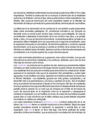 porcansancio,debilidad o enfermedad neuromuscularpuedehacer difícil oír los ruidos
respiratorios. También la obstrucción de un bronquio,la disminución de la elasticidad
pulmonaro la limitación crónica al flujo aéreo puede producir ruidos respiratorios muy
débiles. Otra causa de disminución del ruido respiratorio estaría en la dificultad de
transmisión de éste poraumentode la grasasubcutánea,derramepleural,neumotórax.
La diferencia en la transmisión de los sonidos de la voz también puede proporcionar
datos sobre anomalías patológicas. En condiciones normales la voz tranquila se
transmite como un sonido suave, de tono bajo, confuso y poco inteligible. En caso de
consolidación o atelectasia la transmisión de la voz se torna más clara, y se percibe
fuerte y clara, a lo que se denomina broncofonía. La pectoriloquia áfona consiste en la
percepción nítida e inteligible de la vos susurrada yes un signo de consolidación, como
la respiración bronquialy la broncofonía. Se denomina egofonía a una forma especial
de transmisión, en la que se produce un cambio en el timbre de la emisión de la voz,
dándole una calidad nasalo de balido.Aparece cuandoun derrame pleuralsepara una
consolidación o en el borde superior de un gran derrame pleural.
Los ruidos anormales adventicios se superponen a los ruidos normales. Los que son
discontinuos se denominan crepitantes y los continuos, sibilantes, que si son de tono
más bajo se conocen como roncus.
Los crepitantes se producen por la apertura de vías aéreas que previamente estaban
cerradas y en otras ocasiones porelburbujeo delaire al pasara través de secreciones
Loscrepitantes finos se producena medidaqueelaire entra enla unidadacinar.Suelen
apareceren la inspiración más que en la espiración.Son persistentes y suelen estar
agrupados,no se modifican con la tos. Aparecen en eledema pulmonar, la neumonía y
la fibrosis intersticial. Los crepitantes gruesos son más graves, burbujeantes y se
transmiten bien a la pared torácica y a la boca,y cambian con la tos. Son el resultado
de la acumulación de secreciones o líquido en los bronquios.Otro tipo de crepitantes
es elqueapareceenloscasosdeinflamaciónpleuralporel desplazamiento dela pleura
parietal sobre la visceral. Es un ruido que se compara con el frote de dos trozos de
cuero. Se escucha tanto en la inspiración como en la espiración y desaparece al
mantenerla respiración y no se modifica con la tos. En casos de neumotórax izquierdo
puede oírse un ruido sincrónico con el latido cardiaco que puede detectar pequeños
neumotórax no visibles por radiografía.
Los ruidos adventicios continuos (sibilancias y roncus) indican obstrucción de la vía
aérea.Las sibilancias tienen un carácter musicalcon un tono definido. Según los casos
pueden auscultarse durante la inspiración, la espiración o durante todo el ciclo
respiratorio. Los roncus tienen un tono más bajo. Una forma particular de sonido
adventicio continuo es el estridor, que se produce poruna obstrucción de la laringe o la
 