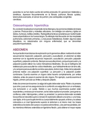 pacientes no se han dado cuenta del cambio producido.En general son bilaterales y
simétricos. Aparecen frecuentemente en la fibrosis pulmonar, fibrosis quística,
tuberculosis avanzada, el cáncer de pulmón y las cardiopatías congénitas
cianóticas.
Osteoartropatía hipertrófica
Es unalesiónlocalizadaenelperiostio delas falangesy las porcionesdistalesde brazos
y piernas. Produce dolor y molestias articulares, con artralgia con edema y rigidez en
dedos,muñecas,rodillaso tobillos. Radiográficamentese caracteriza porneoformación
ósea subperióstica en los huesoslargos.Su etiología más frecuente son las neoplasias
pulmonares,sobre todo primarias, y unas pocas metastásicas. Existen algunos casos
idiopáticos, no relacionados con ninguna enfermedad, que se denominan
paquidermoperiostosis.
ABDOMEN
Aunquelastécnicasbásicasdeexploraciónporlogeneralseutilizan realizandoelorden
secuencial de inspección, palpación, percusión y auscultación, el abdomen se debe
examinar con la siguiente secuencia: inspección, auscultación, percusión, palpación
superficial y palpación profunda.Siempre se ausculta primero,porque la percusión y la
palpación pueden alterar los ruidos hidroaéreos intestinales. Se usa el diafragma del
estetoscopio para auscultarlos ruidos intestinales, que habitualmente son de tono alto,
y la campanaparaauscultarlos sonidosvasculares,detono bajo.Antes dela palpación
profunda realice una palpación superficial. La percusión y la palpación pueden
combinarse. Cuando examine un órgano debe hacerlo completamente, por ambos
métodos, antes de pasaral examen de otro órgano.Por ejemplo, cuando examine el
hígado, primero percuta sus límites y después pálpelo.
Antes decomenzarelexamen,la vejiga delsujeto debeestarvacía. Pídale a la persona
que orine;pues asínos aseguramos de no confundiruna vejiga llena con un embarazo,
una tumoración o un quiste. Debido a que muchos examinados pueden estar
expectantes y ansiosos porelexamen,se les debe explicarel proceder,para ganarsu
confianza, evitar interrogantes y aliviar su ansiedad.La persona debe estar acostada
bocaarriba (endecúbito supinoo dorsal).El exploradorutilizará unacama,o unamesa,
casirígida, enla queelsujeto tendrá sucuerpototalmente apoyado,eltórax y la cabeza
colocados a un nivel ligeramente superior al abdomen o al mismo nivel, los brazos
extendidosa los lados delcuerpoo cruzadossobreeltórax, y las piernasparalelas,con
los miembros inferiores extendidos en ligerísima flexión, para obtener el mayor reposo
 
