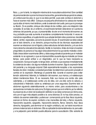 físico, y, por lo tanto, la relajación máxima de la musculatura abdominal.Gran cantidad
depersonastiendenaponerlosbrazoshaciaarriba,generalmenteapoyandolacabeza,
y/o entrecruzan los pies, lo que no se debe permitir, pues esto contrae el abdomen y
hace el examen más difícil. Coloque una pequeña almohadaen la cabeza de manera
quela sitúe almismo nivel deltórax y evite la extensióndelcuello,peroqueno provoque
su flexión. Si es posible, coloque otra debajo de las rodillas, para una relajación más
completa. Si se trata de un enfermo, el examinadortambién debe tener en cuenta los
síntomas del paciente,ya que, si presenta falta de aire en el momento del examen,es
muy probable que esta aumente al acostarse completamente horizontal. A veces en
maniobras específicas,el sujeto tendrá que adoptartambién otras posiciones:decúbito
lateral, ventral, especiales,asícomo la posición de pie. El examinadorse debe colocar
por el lado derecho, si es derecho, porque muchas de las técnicas especiales del
examen se relacionan conelhígado y otras estructuras dellado derecho,y el uso de la
mano derecha colocadoélde este lado, facilita la maniobra.Antes de iniciar el examen
pregúntele a la persona si hay algún área abdominalen la que sienta molestia o dolor.
Estas áreas deben examinarse último y debe asegurársele alpaciente que el malestar
existente no se agravará,o que es imprescindible causarle alguna molestia por breve
tiempo, para poder arribar a un diagnóstico, por lo que se hace necesaria su
cooperación. Aunque elsujeto no tenga dolor, anímelo a que exprese inmediatamente
la existencia de este o de alguna molestia durante el examen.Siga la expresión facial
del paciente y su lenguaje corporal. Esté especialmente receptivo a las expresiones
faciales de dolor,molestia o ansiedad para tratar de determinarcuál acción precipitó el
cambio en la expresión. Mantenga al paciente tibio durante el examen para evitar
tensión abdominal. Además, la habitación del examen, sus manos y el estetoscopio
deben mantenerse tibios. Si es necesario, frote sus manos una contra otra para
calentarlas, y el estetoscopio contra una de ellas, con una tela como la sábana, o
colocándolo o frotándolo sobre su antebrazo por unos segundos. Examine todo el
abdomen siguiendo sistemáticamente un mismo orden, para acostumbrarse a las
sensaciones normales de cadazona.Es lógico pensarque siel enfermo ya ha referido
la presencia de un dolor de localización definida no se debe comenzarpordicha zona,
sino por el lugar más alejado posible a la zona dolorosa.Si no hay dolor preciso, un
método de examen sistemático pudiera ser: comenzando porla fosa iliaca izquierda,
avanzar en forma de espiral, contrario a las manecillas del reloj, a flanco izquierdo,
hipocondrio izquierdo, epigastrio, hipocondrio derecho, flanco derecho, fosa iliaca
derecha,hipogastrio, para terminar en la región umbilical y así, se habrá recorrido en
primera instancia todo el abdomen.Ello es aplicable fundamentalmente a la percusión
y a la palpación,pero también puede utilizarse para la auscultación.Otra variante de
 