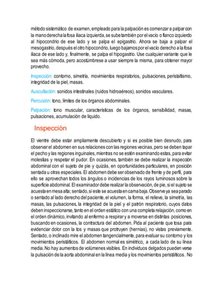 método sistemático de examen,empleado para la palpación es comenzara palparcon
la manoderechalafosa iliaca izquierda,se subetambién porelvacío o flanco izquierdo
al hipocondrio de ese lado y se palpa el epigastrio. Ahora se baja a palpar el
mesogastrio,después elotro hipocondrio,luego bajamosporelvacío derecho a la fosa
iliaca de ese lado y, finalmente, se palpa el hipogastrio. Use cualquiervariante que le
sea más cómoda, pero acostúmbrese a usar siempre la misma, para obtener mayor
provecho.
Inspección: contorno, simetría, movimientos respiratorios, pulsaciones, peristaltismo,
integridad de la piel, masas.
Auscultación: sonidos intestinales (ruidos hidroaéreos), sonidos vasculares.
Percusión: tono, límites de los órganos abdominales.
Palpación: tono muscular, características de los órganos, sensibilidad, masas,
pulsaciones, acumulación de líquido.
Inspección
El vientre debe estar ampliamente descubierto y si es posible bien desnudo, para
observarel abdomen en sus relaciones con las regiones vecinas,pero se deben tapar
el pecho y las regiones inguinales,mientras no se estén examinando estas,para evitar
molestias y respetar el pudor. En ocasiones, también se debe realizar la inspección
abdominal con el sujeto de pie y quizás, en oportunidades particulares, en posición
sentada u otras especiales.El abdomen debe serobservado de frente y de perfil, para
ello se aprovechan todos los ángulos o incidencias de los rayos luminosos sobre la
superficie abdominal.El examinadordebe realizarla observación,de pie,siel sujeto se
acuestaenmesaalta; sentado,si este se acuestaencamabaja.Observeya seaparado
o sentado al lado derecho delpaciente,el volumen, la forma, el relieve, la simetría, las
masas, las pulsaciones, la integridad de la piel y el patrón respiratorio, cuyos datos
deben inspeccionarse,tanto en el orden estático con una completa relajación,como en
el orden dinámico,invitando al enfermo a respirary a moverse en distintas posiciones,
buscando en ocasiones, la contractura del abdomen. Pida al paciente que tosa para
evidenciar dolor con la tos y masas que protruyen (hernias), no vistas previamente.
Sentado, o inclinado mire el abdomen tangencialmente,para evaluarsu contorno y los
movimientos peristálticos. El abdomen normal es simétrico, a cada lado de su línea
media.No hay aumentos de volúmenes visibles. En individuos delgados pueden verse
la pulsación de la aorta abdominalen la línea media y los movimientos peristálticos. No
 