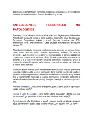 deformaciones congénitas en hermanos). Infecciones, intoxicaciones o traumatismos
maternos durante el embarazo. Causas de defunción y fechas.
ANTECEDENTES PERSONALES NO
PATOLÓGICOS
En esta secciónseinterrogan los datosdelpaciente como: Higienegeneral.Habitación.
Alimentación: desayuno comida y cena. Lugar de nacimiento, lugar de residencia.
Escolaridad. Ocupaciones: anterior y actual. Deportes. Inmunizaciones: BCG,
antivariolosa, DPT, antipoliomielítica. Otras pruebas inmunológicas, tuberculina,
micótica, VIH.
Alimentación:(cantidad y frecuencia en el consumo de alimentos por semana: leche,
carne, huevo, verduras, frutas, cereales, leguminosas, etcétera). Se debe de
preguntar, ¿Qué desayuna?, ¿qué come?, ¿cuántas veces a la semana acostumbra
comer carne, huevos, leche, verduras y fruta? En este punto deben enumerarse los
alimentos y a la vez puede valorarse el aporte alimentario en proteínas, grasas e
hidratos de carbono.En algunos padecimientos,como la úlcera péptica, se insistirá en
el horario de las comidas.
Habitación: tipo de vivienda (jacal, departamento,vecindad,casa sola); de que material
(concreto, madera, arcilla u otros); distribución de la vivienda (número de cuartos y
servicios,númerodepersonasporhabitación,convivencia conanimales,tipo y número,
flora y hacinamiento); higiene de la vivienda (iluminación, ventilación); baño (intra o
extradomiciliario, individual o compartido), drenaje o fosa séptica; cocina con gas o con
leña.
Animales domésticos: ¿Acostumbra tener perros, gatos, pájaros,gallinas o puercos?,
¿están en lugar aparte?
Drenaje o lugar de excretas: ¿Tiene baño?, ¿tiene excusado?, ¿dónde hace sus
necesidades?, ¿a qué distancia de donde vive) si lo hace en el campo)?
Agua de ingesta: ¿Dé dónde toma el agua?,¿es agua potable, de tubería, de ojo de
agua, de manantial o pozo?, ¿está cubierto el lugar?, ¿es agua de río?, ¿la hierve?
 