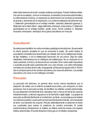 debe haberlesiones de la piel, excepto cicatrices quirúrgicas.Pueden hallarse estrías,
si la piel se ha estirado, como en el embarazo,la obesidad,los tumores abdominales y
la enfermedad de Cushing. La respiración es abdominalen los hombres (el abdomen
se levanta y desciendecon la respiración).Los contornos alterados del abdomen son:
1. Distensión generalizada con el ombligo invertido: obesidad,distensión gaseosa.2.
Distensión de la mitad inferior: vejiga distendida,embarazo,masaovárica.3. Distensión
generalizada con el ombligo evertido: ascitis, tumor, hernia umbilical. 4. Abdomen
excavado: emaciación, reemplazo de la grasa subcutánea con músculo.
Auscultación
Se realiza paraidentificar los ruidosnormalesypatológicosdelabdomen.Seaprovecha
la misma posición acostada en que se encuentra el sujeto. Se podrá realizar la
auscultación inmediata (casi desechada)yla mediata, bien con el estetoscopio simple,
de tipo obstétrico, o con el estetoscopio biauricular, de uso común. Oiga los ruidos
intestinales (hidroaéreos) con el diafragma del estetoscopio. No es necesario oír en
cada cuadrante,siel tono y la frecuencia son normales.Si los ruidos están hipoactivos
o ausentes ausculte cada cuadrante entre uno y dos minutos. Los ruidos hidroaéreos
normales son sonidos de tono alto, borgogeante,de frecuencia regularentre 5-35/min.
Use la campana para oír los sonidos vasculares y los roces del abdomen.Los sonidos
vasculares y los roces no son hallazgos normales.
Percusión
La percusión del abdomen, en general, tiene mucho menos importancia que la
palpación. Se realiza con el enfermo acostado boca arriba y por excepción,en otras
posiciones.Con la percusión se trata de identificar los distintos sonidos abdominales,
los que dependennormalmente de la naturaleza más o menos só1ida de las vísceras
intraabdominales.La técnica seguida es la de Gerhardt o dígito-digital. Los golpes de
percusiónsedifundenfácilmente en elabdomen,portanto, se aconsejaqueserealicen
conextremasuavidad.La percusiónsehacerecorriendotodoelvientre, conelpropósito
de tener una impresión de conjunto. Percuta sistemáticamente el abdomen en todos
sus cuadrantes para evaluar la existencia de sonidos anormales. El sonido
predominante es el timpanismo; la matidez, se obtiene sobre las masas y los órganos
sólidos abdominales. El sonido timpánico indica gas en el intestino subyacente.
 