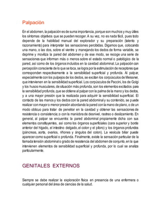 Palpación
En el abdomen,la palpación es de suma importancia,porque son muchos y muy útiles
los síntomas objetivos que se pueden recoger.A su vez, no es nada fácil, pues todo
depende de la habilidad manual del explorador y su preparación (talento y
razonamiento) para interpretar las sensaciones percibidas. Digamos que, colocando
una mano, o las dos, sobre el vientre y manejando los dedos de forma variable, se
deprime y moviliza la pared del abdomen y de ese modo, se recoge una serie de
sensaciones que informan más o menos sobre el estado normal o patológico de la
pared, así como de los órganos incluidos en la cavidad abdominal.La palpación con
percepción consciente de lo que se toca,se logra porla estimulación de receptores que
corresponden respectivamente a la sensibilidad superficial y profunda. Al palpar,
especialmente con los pulpejos de los dedos,se excitan los corpúsculos de Meissner,
que intervienen en la sensibilidad superficial. Los corpúsculos de Paccini, los de Golgi
y los husos musculares,de situación más profunda,son los elementos excitados para
la sensibilidad profunda,que se obtiene al palparcon la palma de la mano y los dedos,
y a una mayor presión que la realizada para adquirir la sensibilidad superficial. El
contacto de las manos y los dedos con la pared abdominaly su contenido, se puede
realizar con mayoro menorpresión abordando la pared con la mano de plano,o de un
modo oblicuo para tratar de penetrar en la cavidad y obtener las sensaciones de
resistencia o consistencia;o con la maniobra de desnivel, rastreo o deslizamiento. En
general, al palpar se encuentra: la pared abdominal propiamente dicha con sus
elementos constituyentes, así como los órganos superficiales (cara superior y borde
anterior del hígado, el intestino delgado,el colon y el píloro) y los órganos profundos
(páncreas, aorta, ovarios, riñones y ángulos del colon). La vesícula biliar puede
aparecercomo superficial o profunda. Finalmente, existe la sensación particular de la
llamada tensión abdominalo grado de resistencia del abdomen de conjunto,en la que
intervienen elementos de sensibilidad superficial y profunda, por lo cual se analiza
particularmente.
GENITALES EXTERNOS
Siempre se debe realizar la exploración física en presencia de una enfermera o
cualquier personal del área de ciencias de la salud.
 