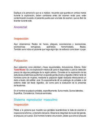 Explique a la persona lo que va a realizar, recuerde usar guantes en ambas manos
durante la exploración, deben cambiarse antes del examen rectal para evitar
contaminación cruzada, el paciente puede usar una bata de examen, que es fácil de
levantar durante este.
Anorectal:
Inspección
Aquí observamos: Restos de heces, pliegues, excoriaciones y laceraciones,
excrecencias verrugosas, apéndices hemorroidales, fístulas.
También se le indica al paciente que haga algún tipo de esfuerzo como toser o pujar.
Palpación
Aquí palpamos: zona piloridad y fosas isquiorectales, Induraciones, Edema, Dolor
Tacto Rectal: Es una exploración médica útil para el diagnóstico o para la detección
precoz de algunas patologías de la región pélvica. Consiste en la exploración de las
estructuras anatómicasqueforman el aparato genitourinarioy digestivo inferior tanto de
hombres como de mujeres, mediante la palpación digital realizada introduciendo un
dedo a través del esfínter anal. Es especialmente útil en patología de próstata o del
extremo distal del tracto digestivo, así como para la evaluación de la presencia
de fecalomas.
En el hombre se palpa la próstata, específicamente: Surco medio,Surcos laterales,
Superficie, Consistencia,Vesícula seminales.
Sistema reproductor masculino
Inspección
Pídale a la persona que muestre sus genitales levantándose la bata de examen e
inspeccione la forma y el tamaño del pene.Observe la integridad de la piel del glande,
el prepucio y el cuerpo.Si el hombre no tiene circuncisión,pídale que eche el prepucio
 