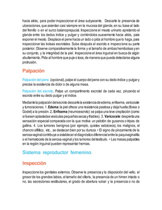 hacia atrás, para poder inspeccionar el área subyacente. Descarte la presencia de
ulceraciones,que asientan casi siempre en la mucosa del glande,en su base al lado
del frenillo o en el surco balanoprepucial. Inspeccione el meato urinario apretando el
glande entre los dedos índice y pulgar y corriéndolos suavemente hacia atrás, para
exponerel meato. Desplace el pene hacia un lado o pida al hombre que lo haga,para
inspeccionar las bolsas escrotales. Suba después el escroto e inspeccione su parte
posterior. Observe comparativamente la forma y el tamaño de ambas hemibolsas yen
su conjunto, y la integridad de la piel. Inspeccione el área inguinal en busca de algún
abultamiento. Pida al hombre que puje o tosa,de manera que pueda detectarse alguna
protrusión.
Palpación
Palpación del pene.(opcional),palpe el cuerpo delpene con su dedo índice y pulgary
precise la existencia de dolor o de alguna masa.
Palpación del escroto. Palpe un compartimento escrotal de cada vez, pinzando el
escroto entre su dedo pulgar y el índice.
Mediantela palpacióndelescroto descartela existenciadeedema,enfisema,varicocele
y tumoraciones.1. Edema:la piel ofrece una resistencia pastosa y deja huella (fóvea o
Godet) a la presión.2. Enfisema (neumoescroto):se palpa una leve crepitación (como
si fuesenaplastadasvesículas pequeñassecasyfriables). 3. Varicocele:despiertauna
sensación especial comparada con la que motiva un pelotón de gusanos o tripas de
gallina. 4. Los tumores benignos (por ejemplo, quistes sebáceos), los malignos, el
chancro sifilítico, etc., se destacan bien porsu dureza.• El signo de pinzamiento de la
serosavaginalcontribuye a establecereldiagnósticodiferencialentre la paquivaginalitis
o el hematocele de la serosa vaginaly los tumores deltestículo. • Las masas palpables
en la región inguinal pueden representar hernias.
Sistema reproductor femenino.
Inspección
Inspeccione los genitales externos. Observe la presencia y la disposición del vello, el
grosorde los grandes labios, el tamaño del clítoris, la presencia de un himen intacto o
no, las secreciones vestibulares, el grado de abertura vulvar y la presencia o no de
 
