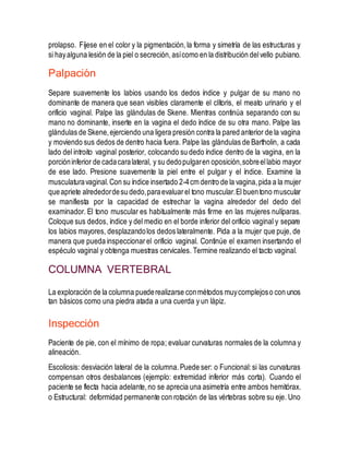 prolapso. Fíjese en el color y la pigmentación,la forma y simetría de las estructuras y
si hayalguna lesión de la piel o secreción,asícomo en la distribución delvello pubiano.
Palpación
Separe suavemente los labios usando los dedos índice y pulgar de su mano no
dominante de manera que sean visibles claramente el clítoris, el meato urinario y el
orificio vaginal. Palpe las glándulas de Skene. Mientras continúa separando con su
mano no dominante, inserte en la vagina el dedo índice de su otra mano. Palpe las
glándulas de Skene,ejerciendo una ligera presión contra la pared anterior de la vagina
y moviendo sus dedos de dentro hacia fuera. Palpe las glándulas de Bartholin, a cada
lado del introito vaginal posterior, colocando su dedo índice dentro de la vagina, en la
porcióninferior de cadacaralateral, y su dedopulgaren oposición,sobreellabio mayor
de ese lado. Presione suavemente la piel entre el pulgar y el índice. Examine la
musculaturavaginal.Con su índice insertado 2-4cm dentro de la vagina,pida a la mujer
queapriete alrededordesu dedo,paraevaluarel tono muscular.El buentono muscular
se manifiesta por la capacidad de estrechar la vagina alrededor del dedo del
examinador. El tono muscular es habitualmente más firme en las mujeres nulíparas.
Coloque sus dedos, índice y del medio en el borde inferior del orificio vaginal y separe
los labios mayores, desplazandolos dedos lateralmente. Pida a la mujer que puje, de
manera que pueda inspeccionarel orificio vaginal. Continúe el examen insertando el
espéculo vaginal y obtenga muestras cervicales. Termine realizando el tacto vaginal.
COLUMNA VERTEBRAL
La exploración de la columna puederealizarse conmétodos muycomplejoso con unos
tan básicos como una piedra atada a una cuerda y un lápiz.
Inspección
Paciente de pie, con el mínimo de ropa; evaluar curvaturas normales de la columna y
alineación.
Escoliosis: desviación lateral de la columna.Puede ser: o Funcional:si las curvaturas
compensan otros desbalances (ejemplo: extremidad inferior más corta). Cuando el
paciente se flecta hacia adelante,no se aprecia una asimetría entre ambos hemitórax.
o Estructural: deformidad permanente con rotación de las vértebras sobre su eje. Uno
 