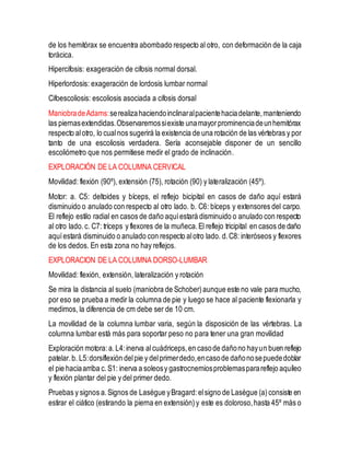 de los hemitórax se encuentra abombado respecto al otro, con deformación de la caja
torácica.
Hipercifosis: exageración de cifosis normal dorsal.
Hiperlordosis: exageración de lordosis lumbar normal
Cifoescoliosis: escoliosis asociada a cifosis dorsal
ManiobradeAdams:serealizahaciendoinclinaralpacientehaciadelante,manteniendo
las piernasextendidas.Observaremossiexiste unamayorprominenciadeunhemitórax
respecto alotro, lo cualnos sugerirá la existencia de una rotación de las vértebras y por
tanto de una escoliosis verdadera. Sería aconsejable disponer de un sencillo
escoliómetro que nos permitiese medir el grado de inclinación.
EXPLORACIÓN DE LA COLUMNA CERVICAL
Movilidad: flexión (90º), extensión (75), rotación (90) y lateralización (45º).
Motor: a. C5: deltoides y bíceps, el reflejo bicipital en casos de daño aquí estará
disminuido o anulado con respecto al otro lado. b. C6: bíceps y extensores del carpo.
El reflejo estilo radial en casos de daño aquíestará disminuido o anulado con respecto
al otro lado.c. C7: tríceps y flexores de la muñeca.El reflejo tricipital en casos de daño
aquíestará disminuido o anulado con respecto alotro lado. d.C8: interóseos y flexores
de los dedos. En esta zona no hay reflejos.
EXPLORACION DE LA COLUMNA DORSO-LUMBAR
Movilidad: flexión, extensión, lateralización y rotación
Se mira la distancia al suelo (maniobra de Schober)aunque este no vale para mucho,
por eso se prueba a medir la columna de pie y luego se hace al paciente flexionarla y
medimos, la diferencia de cm debe ser de 10 cm.
La movilidad de la columna lumbar varia, según la disposición de las vértebras. La
columna lumbar está más para soportar peso no para tener una gran movilidad
Exploración motora:a.L4:inerva alcuádriceps,en casode dañono hayun buen reflejo
patelar.b. L5:dorsiflexión delpie y delprimerdedo,encasode dañonosepuededoblar
el pie haciaarriba c.S1: inerva a soleosy gastrocnemiosproblemasparareflejo aquíleo
y flexión plantar del pie y del primer dedo.
Pruebas y signos a.Signos de Lasègue yBragard:elsigno de Lasègue (a)consiste en
estirar el ciático (estirando la pierna en extensión)y este es doloroso,hasta 45º más o
 