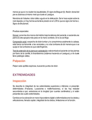 menos ya que si no duelen los isquitobiales. El signo de Braguer(b): flexión dorsaldel
pie es dolorosa al mismo nivel que duele el Lasègue.
Maniobra de Valsalva: dolorciático agudo en la defecación.Se le hace soplarsobre la
nariz tapada y si hay hernia aumenta la presión en el LCR lo que es signo de hernia c.
Signo de Brudzinski.
Pruebas especiales:
Hoover: ponerlas dos manos delmédico bajo los talones del paciente,si asciende una
pierna la otra apoyara más peso en la mano contraria. Si no es asífinge.
Compresión axial: sospecha de dolorlumbar y le comprimimos axialmente la cabeza,
esta fuerza se transmite a las cervicales y no a las lumbares de tal manera que si se
queja en las lumbares es que está fingiendo.
Testde extensiónde la piernaen sedestación:esta tumbadoelpaciente conlas piernas
por fuera de la camilla, le levantaremos (estamos haciendo un Lasègue)y si le duele
tiene patología ciática.
Palpación
Palpar cada apófisis espinosa, buscando puntos de dolor.
EXTREMIDADES
Inspección
Se describe la integridad de las extremidades superiores e inferiores si presentan
deformidades (Fracturas, Luxaciones o malformaciones), sí las hay redactar
secundarias a qué, variaciones en la longitud (por cuantos centímetros) y sí están
presentes las cuatro extremidades.
Cambios en la coloración en mano hipocratismo digital o deformidades ene los dedos y
articulaciones, llenado capilar, integridad de los dedos, limitaciones en la función.
 