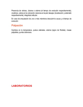 Presencia de várices, úlceras o edema (el tiempo de evolución respectivamente),
cicatrices, cabios en la coloración,lesiones en la piel, tatuajes (localización y extensión
respectivamente), integridad articular.
En caso de amputación de uno o más miembros descubrir la causa y el tiempo de
evolución
Palpación
Cambios en la temperatura, pulsos arteriales, edema (signo de Rodete), masas
palpables, puntos dolorosos.
LABORATORIOS
 