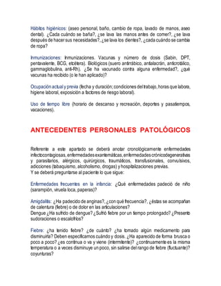 Hábitos higiénicos: (aseo personal, baño, cambio de ropa, lavado de manos, aseo
dental). ¿Cada cuándo se baña?, ¿se lava las manos antes de comer?, ¿se lava
después de hacersus necesidades?,¿se lava los dientes?, ¿cada cuándo se cambia
de ropa?
Inmunizaciones: Inmunizaciones. Vacunas y número de dosis (Sabin, DPT,
pentavalente, BCG, etcétera). Biológicos (suero antirrábico, antialacrán, anticrotálico,
gammaglobulina, anti-Rh). ¿Se ha vacunado contra alguna enfermedad?, ¿qué
vacunas ha recibido (o le han aplicado)?
Ocupación actualy previa (fecha y duración;condiciones deltrabajo,horas que labora,
higiene laboral, exposición a factores de riesgo laboral).
Uso de tiempo libre (horario de descanso y recreación, deportes y pasatiempos,
vacaciones).
ANTECEDENTES PERSONALES PATOLÓGICOS
Referente a este apartado se deberá anotar cronológicamente enfermedades
infectocontagiosas,enfermedadesexantemáticas,enfermedadescrónicodegenerativas
y parasitarios, alérgicos, quirúrgicos, traumáticos, transfusionales, convulsivos,
adicciones (tabaquismo, alcoholismo, drogas) y hospitalizaciones previas.
Y se deberá preguntarse al paciente lo que sigue:
Enfermedades frecuentes en la infancia: ¿Qué enfermedades padeció de niño
(sarampión, viruela loca, paperas)?
Amigdalitis: ¿Ha padecido de anginas?,¿con qué frecuencia?, ¿éstas se acompañan
de calentura (fiebre) o de dolor en las articulaciones?
Dengue ¿Ha sufrido de dengue?¿Sufrió fiebre por un tiempo prolongado? ¿Presento
sudoraciones o escalofríos?
Fiebre: ¿ha tenido fiebre? ¿de cuánto? ¿ha tomado algún medicamento para
disminuirla? Deben especificarnos cuándo y dosis. ¿Ha aparecido de forma brusca o
poco a poco? ¿es continua o va y viene (intermitente)? ¿continuamente es la misma
temperatura o a veces disminuye un poco, sin salirse del rango de fiebre (fluctuante)?
coyunturas?
 