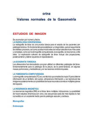 orina
Valores normales de la Gasometría
ESTUDIOS DE IMAGEN
Se acomodan por número y fecha
LA RADIOLOGÍA CONVENCIONAL
La radiografía de tórax es una prueba básica para el estudio de los pacientes con
patología torácica. Es fundamental para establecer un diagnóstico,para elseguimiento
de distintos procesos,asícomo pruebainicialantes de indicarotras técnicas más caras
y complejas,como son la tomografía computarizada,la ecografía y la resonancia, entre
otras. La exploración rutinaria de radiografía de tórax incluye dos proyecciones,
posteroanterior y lateral izquierda en bipedestación.
LA ECOGRAFÍA TORÁCICA
Los ultrasonidos han demostrado una gran utilidad en diferentes patologías del tórax,
fundamentalmente para la patología de la pleura, de la pared torácica, en algunas
masas pulmonares y mediastínicas y en las lesiones endobronquiales.
LA TOMOGRAFÍA COMPUTARIZADA
La tomografía computarizada (TC)es una técnica que emplea los rayos X para obtener
información de un territorio del cuerpo, almacena la información, y se reproducen las
imágenesposteriormenteconposibilidad dehacerreconstruccionesenmúltiplesplanos
del espacio.
LA RESONANCIA MAGNÉTICA
La resonancia magnética (RM) en el tórax tiene múltiples indicaciones.La posibilidad
de hacer estudios dinámicos con cine y las secuencias cada día más rápidas la han
convertido en un excelente medio para la patología vascular y cardiaca.
Mamografías
Endoscopia
 