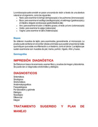 La endoscopia suele consistir en pasar una sonda de visión a través de una abertura
natural en el organismo, como las siguientes:
 Nariz: para examinar la laringe (laringoscopia) o los pulmones (broncoscopia)
 Boca: para examinarel esófago (esofagoscopia),el estómago (gastroscopia)y
el intestino delgado (endoscopia gastrointestinal alta)
 Ano: para examinarelcolon o intestino grueso, el recto y el ano (colonoscopia)
 Uretra: para examinar la vejiga (cistoscopia)
 Vagina: para examinar el útero (histeroscopia)
Biopsia
Se obtienen muestras de tejido para examinarlas, generalmente, al microscopio. La
prueba suele centrarse en encontrar células anómalas que pueden proporcionardatos
que indiquen que existe una inflamación o un trastorno,como elcáncer.Los tejidos que
suelen examinarse son muestras de piel, mama, pulmón, hígado, riñón y hueso.
Gammagrafías
IMPRESIÓN DIAGNÓSTICA
Se Elabora en base a la anamnesis,examenfísico y pruebas de imagen ylaboratorios.
Se puede dar un diagnostico sindromático y etiológico.
DIAGNOSTICOS
Sintomáticos
Sinológicos
Sindromáticos
Anatomotopografícos
Fisiopatológicos
Por laboratorio y gabinete
Etiológico
Nosológico
Diferencial
Integral
TRATAMIENTO SUGERIDO Y PLAN DE
MANEJO
 