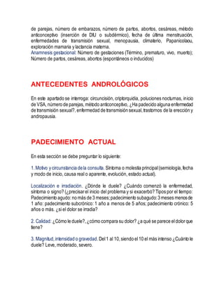 de parejas, número de embarazos, número de partos, abortos, cesáreas, método
anticonceptivo (inserción de DIU o subdérmico), fecha de última menstruación,
enfermedades de transmisión sexual, menopausia, climaterio, Papanicolaou,
exploración mamaria y lactancia materna.
Anamnesis gestacional: Número de gestaciones (Término, prematuro, vivo, muerto);
Número de partos, cesáreas, abortos (espontáneos o inducidos)
ANTECEDENTES ANDROLÓGICOS
En este apartado se interroga: circuncisión, criptorquidia, poluciones nocturnas, inicio
de VSA, número de parejas, método anticonceptivo, ¿Ha padecido alguna enfermedad
de transmisión sexual?, enfermedad de transmisión sexual,trastornos de la erección y
andropausia.
PADECIMIENTO ACTUAL
En esta sección se debe preguntar lo siguiente:
1.Motivo y circunstancia dela consulta. Síntoma o molestia principal(semiología,fecha
y modo de inicio, causa real o aparente, evolución, estado actual).
Localización e irradiación. ¿Dónde le duele? ¿Cuándo comenzó la enfermedad,
síntoma o signo? (¿precisarel inicio del problema y si exacerbó? Tipos por el tiempo:
Padecimiento agudo:no más de 3 meses;padecimiento subagudo:3 meses menosde
1 año: padecimiento subcrónico: 1 año a menos de 5 años; padecimiento crónico: 5
años o más. ¿si el dolor se irradia?
2. Calidad: ¿Cómo le duele?,¿cómo compara su dolor? ¿a qué se parece eldolorque
tiene?
3. Magnitud,intensidad o gravedad.Del1 al 10,siendo el10 el más intenso ¿Cuánto le
duele? Leve, moderado, severo.
 