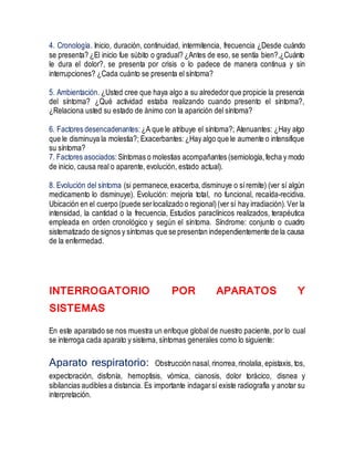 4. Cronología. Inicio, duración, continuidad, intermitencia, frecuencia ¿Desde cuándo
se presenta? ¿El inicio fue súbito o gradual? ¿Antes de eso, se sentía bien?,¿Cuánto
le dura el dolor?, se presenta por crisis o lo padece de manera continua y sin
interrupciones? ¿Cada cuánto se presenta el síntoma?
5. Ambientación. ¿Usted cree que haya algo a su alrededorque propicie la presencia
del síntoma? ¿Qué actividad estaba realizando cuando presento el síntoma?,
¿Relaciona usted su estado de ánimo con la aparición del síntoma?
6. Factores desencadenantes: ¿A que le atribuye el síntoma?; Atenuantes: ¿Hay algo
que le disminuya la molestia?; Exacerbantes:¿Hay algo que le aumente o intensifique
su síntoma?
7. Factores asociados: Síntomas o molestias acompañantes (semiología,fecha y modo
de inicio, causa real o aparente, evolución, estado actual).
8. Evolución del síntoma (si permanece,exacerba, disminuye o síremite) (ver sí algún
medicamento lo disminuye). Evolución: mejoría total, no funcional, recaída-recidiva.
Ubicación en el cuerpo (puede serlocalizado o regional)(ver sí hay irradiación).Ver la
intensidad, la cantidad o la frecuencia, Estudios paraclínicos realizados, terapéutica
empleada en orden cronológico y según el síntoma. Síndrome: conjunto o cuadro
sistematizado de signos y síntomas que se presentan independientemente de la causa
de la enfermedad.
INTERROGATORIO POR APARATOS Y
SISTEMAS
En este aparatado se nos muestra un enfoque global de nuestro paciente, por lo cual
se interroga cada aparato y sistema, síntomas generales como lo siguiente:
Aparato respiratorio: Obstrucción nasal, rinorrea,rinolalia, epistaxis, tos,
expectoración, disfonía, hemoptisis, vómica, cianosis, dolor torácico, disnea y
sibilancias audibles a distancia. Es importante indagarsí existe radiografía y anotar su
interpretación.
 