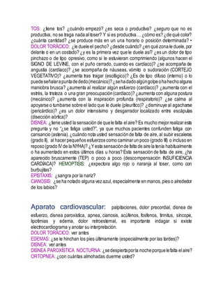 TOS: ¿tiene tos? ¿cuándo empezó? ¿es seca o productiva? ¿seguro que no es
productiva, no se traga nada al toser? Y si es productiva… ¿cómo es? ¿de qué color?
¿cuánta cantidad? ¿se produce más en un una horario o posición determinada? •
DOLOR TORÁCICO: ¿le duele el pecho? ¿desde cuándo? ¿en qué zona le duele,por
delante o en un costado? ¿y es la primera vez que le duele así? ¿es un dolor de tipo
pinchazo o de tipo opresivo, como si le estuvieran comprimiendo (algunos hacen el
SIGNO DE LEVINE, con el puño cerrado, cuando es cardíaco)? ¿se acompaña de
angustia (cardíaco)? ¿se acompaña de náuseas, vómito o sudoración (CORTEJO
VEGETATIVO)? ¿aumenta tras tragar (esofágico)? ¿Es de tipo difuso (interno) o lo
puedeseñalarapuntadededo(mecánico)?¿sehadadoalgúngolpeohahechoalguna
maniobra brusca? ¿aumenta al realizar algún esfuerzo (cardíaco)? ¿aumenta con el
estrés, la tristeza o una gran preocupación(cardíaco)? ¿aumenta con alguna postura
(mecánico)? ¿aumenta con la inspiración profunda (respiratorio)? ¿se calma al
apoyarse o tumbarse sobre el lado que le duele (pleurítico)? ¿disminuye al agacharse
(pericárdico)? ¿es un dolor intensísimo y desgarrador localizado entre escápulas
(disección aórtica)?
DISNEA: ¿tiene usted la sensación de quele falta elaire? Es mucho mejorrealizaresta
pregunta y no “¿se fatiga usted?”, ya que muchos pacientes confunden fatiga con
cansancio (astenia).¿cuándo nota usted sensación de falta de aire, al subir escaleras
(grado II), al hacerpequeños esfuerzos como caminarun poco (grado III) o incluso en
reposo(grado IV de la NYHA)? ¿Yesta sensaciónde falta de aire la tenía habitualmente
o ha aumentado en estos últimos días u horas? Esta sensación de falta de aire, ¿ha
aparecido bruscamente (TEP) o poco a poco (descompensación INSUFICIENCIA
CARDÍACA)? HEMOPTISIS: ¿expectora algo rojo o naranja al toser, como con
burbujitas?
EPÍSTAXIS: ¿sangra por la nariz?
CIANOSIS: ¿se ha notado alguna vez azul, especialmente en manos,pies o alrededor
de los labios?
Aparato cardiovascular: palpitaciones, dolor precordial, disnea de
esfuerzo, disnea paroxística, apnea, cianosis, acúfenos, fosfenos, tinnitus, síncope,
lipotimias y edema, dolor retroesternal, es importante indagar si existe
electrocardiograma y anotar su interpretación.
DOLOR TORÁCICO: ver antes
EDEMAS: ¿se le hinchan los pies últimamente (especialmente por las tardes)?
DISNEA: ver antes
DISNEA PAROXÍSTICA NOCTURNA: ¿sedespiertaporla nocheporquelefalta elaire?
ORTOPNEA: ¿con cuántas almohadas duerme usted?
 