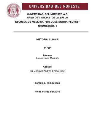 UNIVERSIDAD DEL NORESTE A.C.
ÁREA DE CIENCIAS DE LA SALUD
ESCUELA DE MEDICINA “DR. JOSÉ SIERRA FLORES”
NEUMOLOGÍA II
HISTORIA CLINICA
6° “C”
Alumno
Juárez Luna Maricela
Asesor:
Dr. Joaquín Andrés Eraña Díaz
Tampico, Tamaulipas
10 de marzo del 2016
 