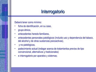 InterrogatorioInterrogatorio
Deberá tener como mínimo:
• ficha de identificación, en su caso,
• grupo étnico,
• antecedentes heredo-familiares,
• antecedentes personales patológicos (incluido uso y dependencia del tabaco,
del alcohol y de otras sustancias psicoactivas),
• y no patológicos,
• padecimiento actual (indagar acerca de tratamientos previos de tipo
convencional, alternativos y tradicionales)
• e interrogatorio por aparatos y sistemas;
 