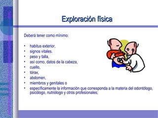 Exploración físicaExploración física
Deberá tener como mínimo:
• habitus exterior,
• signos vitales.
• peso y talla,
• así como, datos de la cabeza,
• cuello,
• tórax,
• abdomen,
• miembros y genitales o
• específicamente la información que corresponda a la materia del odontólogo,
psicólogo, nutriólogo y otros profesionales;
 