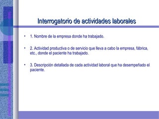 Interrogatorio de actividades laboralesInterrogatorio de actividades laborales
• 1. Nombre de la empresa donde ha trabajado.
• 2. Actividad productiva o de servicio que lleva a cabo la empresa, fábrica,
etc., donde el paciente ha trabajado.
• 3. Descripción detallada de cada actividad laboral que ha desempeñado el
paciente.
 
