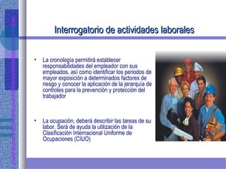 Interrogatorio de actividades laboralesInterrogatorio de actividades laborales
• La cronología permitirá establecer
responsabilidades del empleador con sus
empleados, así como identificar los periodos de
mayor exposición a determinados factores de
riesgo y conocer la aplicación de la jerarquía de
controles para la prevención y protección del
trabajador
• La ocupación, deberá describir las tareas de su
labor. Será de ayuda la utilización de la
Clasificación Internacional Uniforme de
Ocupaciones (CIUO)
 