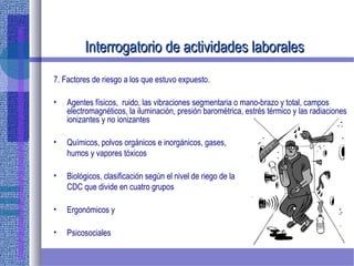 Interrogatorio de actividades laboralesInterrogatorio de actividades laborales
7. Factores de riesgo a los que estuvo expuesto.
• Agentes físicos, ruido, las vibraciones segmentaria o mano-brazo y total, campos
electromagnéticos, la iluminación, presión barométrica, estrés térmico y las radiaciones
ionizantes y no ionizantes
• Químicos, polvos orgánicos e inorgánicos, gases,
humos y vapores tóxicos
• Biológicos, clasificación según el nivel de riego de la
CDC que divide en cuatro grupos
• Ergonómicos y
• Psicosociales
 