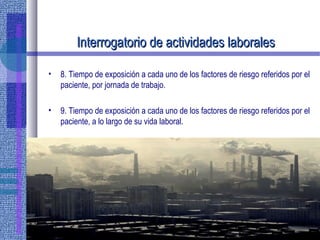 Interrogatorio de actividades laboralesInterrogatorio de actividades laborales
• 8. Tiempo de exposición a cada uno de los factores de riesgo referidos por el
paciente, por jornada de trabajo.
• 9. Tiempo de exposición a cada uno de los factores de riesgo referidos por el
paciente, a lo largo de su vida laboral.
 