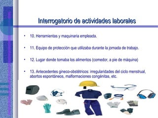 Interrogatorio de actividades laboralesInterrogatorio de actividades laborales
• 10. Herramientas y maquinaria empleada.
• 11. Equipo de protección que utilizaba durante la jornada de trabajo.
• 12. Lugar donde tomaba los alimentos (comedor, a pie de máquina)
• 13. Antecedentes gineco-obstétricos: irregularidades del ciclo menstrual,
abortos espontáneos, malformaciones congénitas, etc.
 