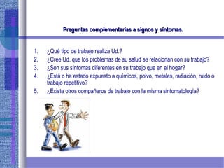 Preguntas complementarias a signos y síntomas.Preguntas complementarias a signos y síntomas.
1. ¿Qué tipo de trabajo realiza Ud.?
2. ¿Cree Ud. que los problemas de su salud se relacionan con su trabajo?
3. ¿Son sus síntomas diferentes en su trabajo que en el hogar?
4. ¿Está o ha estado expuesto a químicos, polvo, metales, radiación, ruido o
trabajo repetitivo?
5. ¿Existe otros compañeros de trabajo con la misma sintomatología?
 