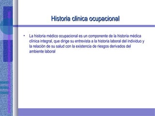 Historia clinica ocupacionalHistoria clinica ocupacional
• La historia médico ocupacional es un componente de la historia médica
clínica integral, que dirige su entrevista a la historia laboral del individuo y
la relación de su salud con la existencia de riesgos derivados del
ambiente laboral
 