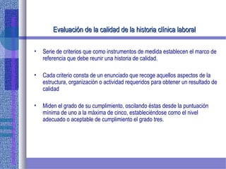 Evaluación de la calidad de laEvaluación de la calidad de la historia clínica laboralhistoria clínica laboral
• Serie de criterios que como instrumentos de medida establecen el marco de
referencia que debe reunir una historia de calidad.
• Cada criterio consta de un enunciado que recoge aquellos aspectos de la
estructura, organización o actividad requeridos para obtener un resultado de
calidad
• Miden el grado de su cumplimiento, oscilando éstas desde la puntuación
mínima de uno a la máxima de cinco, estableciéndose como el nivel
adecuado o aceptable de cumplimiento el grado tres.
 