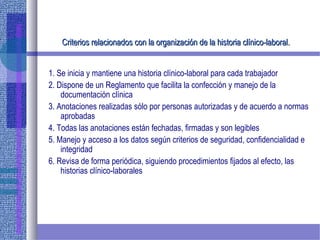 Criterios relacionados con la organización de la historia clínico-laboral.Criterios relacionados con la organización de la historia clínico-laboral.
1. Se inicia y mantiene una historia clínico-laboral para cada trabajador
2. Dispone de un Reglamento que facilita la confección y manejo de la
documentación clínica
3. Anotaciones realizadas sólo por personas autorizadas y de acuerdo a normas
aprobadas
4. Todas las anotaciones están fechadas, firmadas y son legibles
5. Manejo y acceso a los datos según criterios de seguridad, confidencialidad e
integridad
6. Revisa de forma periódica, siguiendo procedimientos fijados al efecto, las
historias clínico-laborales
 