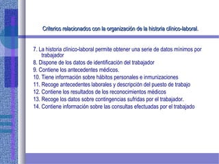 Criterios relacionados con la organización de la historia clínico-laboral.Criterios relacionados con la organización de la historia clínico-laboral.
7. La historia clínico-laboral permite obtener una serie de datos mínimos por
trabajador
8. Dispone de los datos de identificación del trabajador
9. Contiene los antecedentes médicos.
10. Tiene información sobre hábitos personales e inmunizaciones
11. Recoge antecedentes laborales y descripción del puesto de trabajo
12. Contiene los resultados de los reconocimientos médicos
13. Recoge los datos sobre contingencias sufridas por el trabajador.
14. Contiene información sobre las consultas efectuadas por el trabajado
 