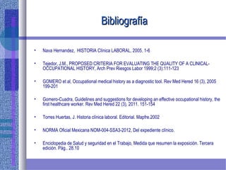 BibliografíaBibliografía
• Nava Hernandez, HISTORIA Clínica LABORAL, 2005. 1-6
• Tejedor, J.M., PROPOSED CRITERIA FOR EVALUATING THE QUALITY OF A CLINICAL-
OCCUPATIONAL HISTORY, Arch Prev Riesgos Labor 1999;2 (3):111-123
• GOMERO et al, Occupational medical history as a diagnostic tool. Rev Med Hered 16 (3), 2005
199-201
• Gomero-Cuadra, Guidelines and suggestions for developing an effective occupational history, the
first healthcare worker. Rev Med Hered 22 (3), 2011. 151-154
• Torres Huertas, J. Historia clínica laboral. Editorial. Mapfre.2002
• NORMA Oficial Mexicana NOM-004-SSA3-2012, Del expediente clínico.
• Enciclopedia de Salud y seguridad en el Trabajo, Medida que resumen la exposición. Tercera
edición. Pág.. 28.10
 