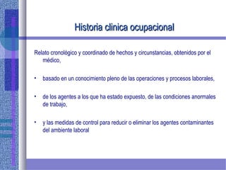 Historia clinica ocupacionalHistoria clinica ocupacional
Relato cronológico y coordinado de hechos y circunstancias, obtenidos por el
médico,
• basado en un conocimiento pleno de las operaciones y procesos laborales,
• de los agentes a los que ha estado expuesto, de las condiciones anormales
de trabajo,
• y las medidas de control para reducir o eliminar los agentes contaminantes
del ambiente laboral
 
