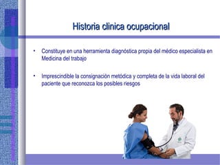 Historia clinica ocupacionalHistoria clinica ocupacional
• Constituye en una herramienta diagnóstica propia del médico especialista en
Medicina del trabajo
• Imprescindible la consignación metódica y completa de la vida laboral del
paciente que reconozca los posibles riesgos
 