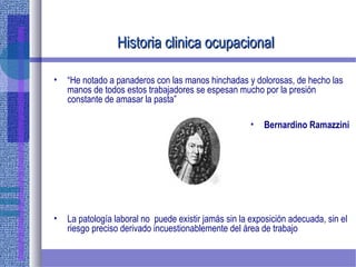 Historia clinica ocupacionalHistoria clinica ocupacional
• “He notado a panaderos con las manos hinchadas y dolorosas, de hecho las
manos de todos estos trabajadores se espesan mucho por la presión
constante de amasar la pasta”
• Bernardino Ramazzini
• La patología laboral no puede existir jamás sin la exposición adecuada, sin el
riesgo preciso derivado incuestionablemente del área de trabajo
 